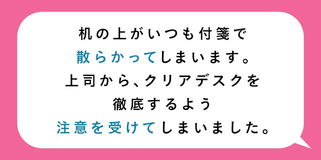 机の上がいつも付箋で散らかってしまいます。上司から、クリアデスクを徹底するよう注意を受けてしまいました。

