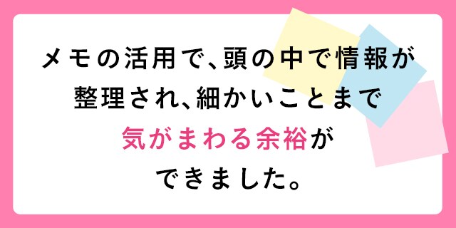 メモの活用で、頭の中で情報が整理され、細かいことまで気がまわる余裕ができました。
