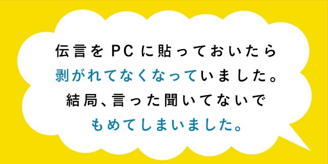伝言をPCに貼っておいたら剥がれてなくなっていました。結局、言った聞いてないでもめてしまいました。
