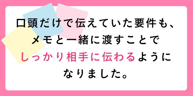 口頭だけで伝えていた要件も、メモと一緒に渡すことでしっかり相手に伝わるようになりました。
