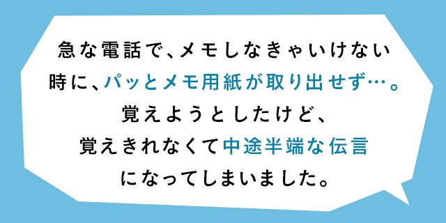 急な電話で、メモしなきゃいけない時に、パッとメモ用紙が取り出せず…。覚えようとしたけど、覚えきれなくて中途半端な伝言になってしまいました。
