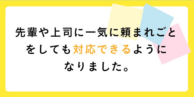 先輩や上司に一気に頼まれごとをしても対応できるようになりました。
