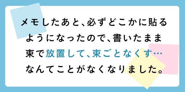 メモしたあと、必ずどこかに貼るようになったので、書いたまま束で放置して、束ごとなくす…なんてことがなくなりました。
