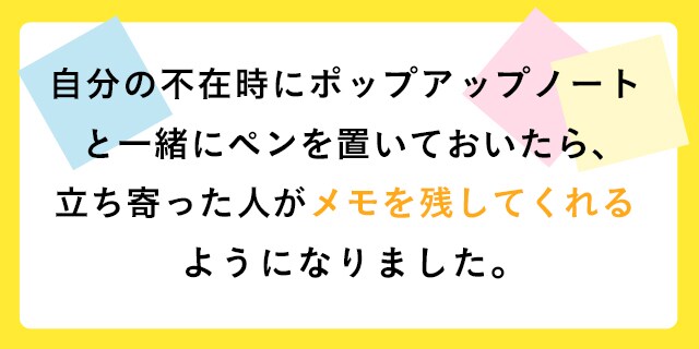 自分の不在時にポップアップノートと一緒にペンを置いておいたら、立ち寄った人がメモを残してくれるようになりました。
